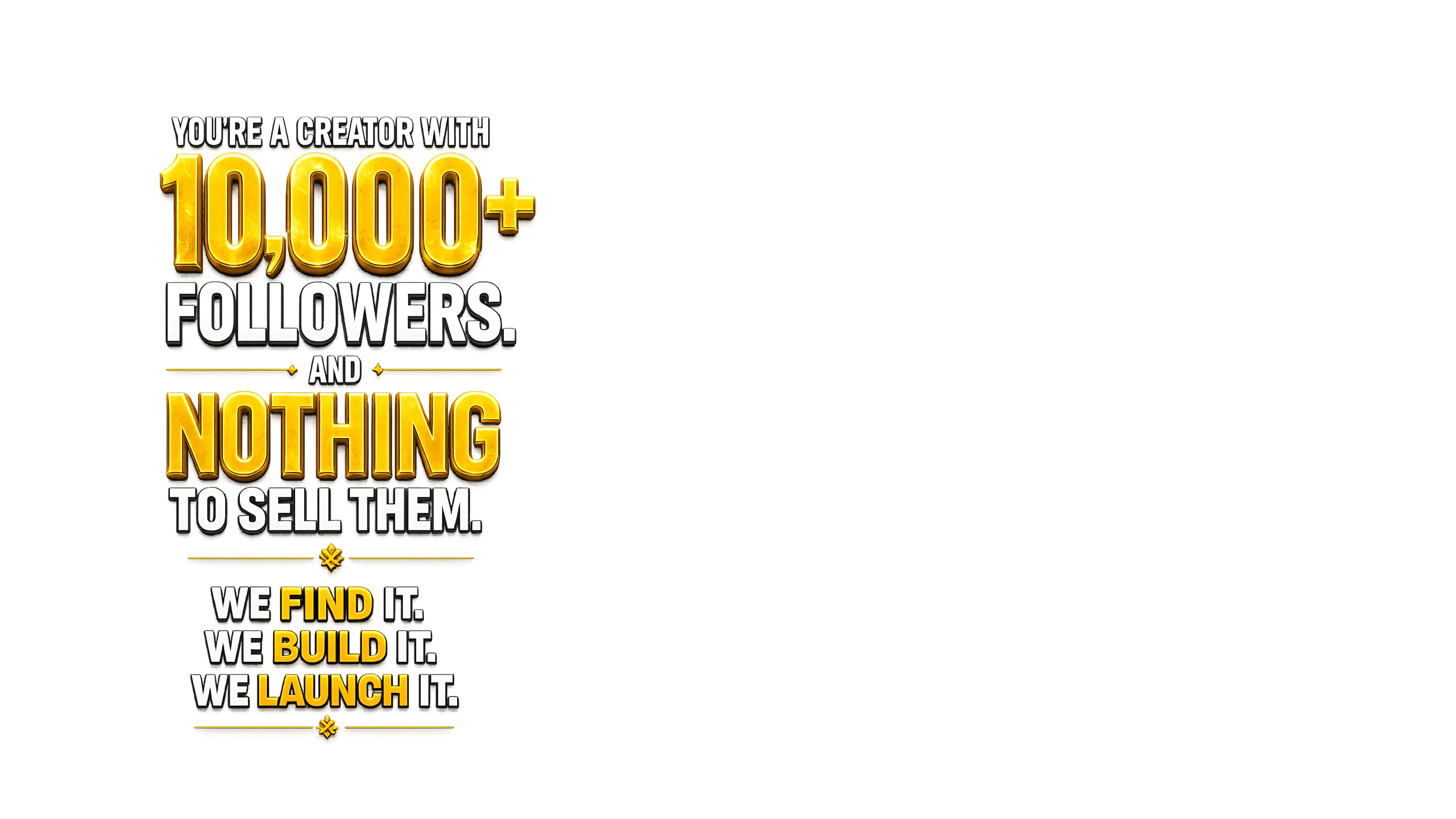 You're a creator with 10,000+ followers and nothing to sell them. We find it, we build it, we launch it.