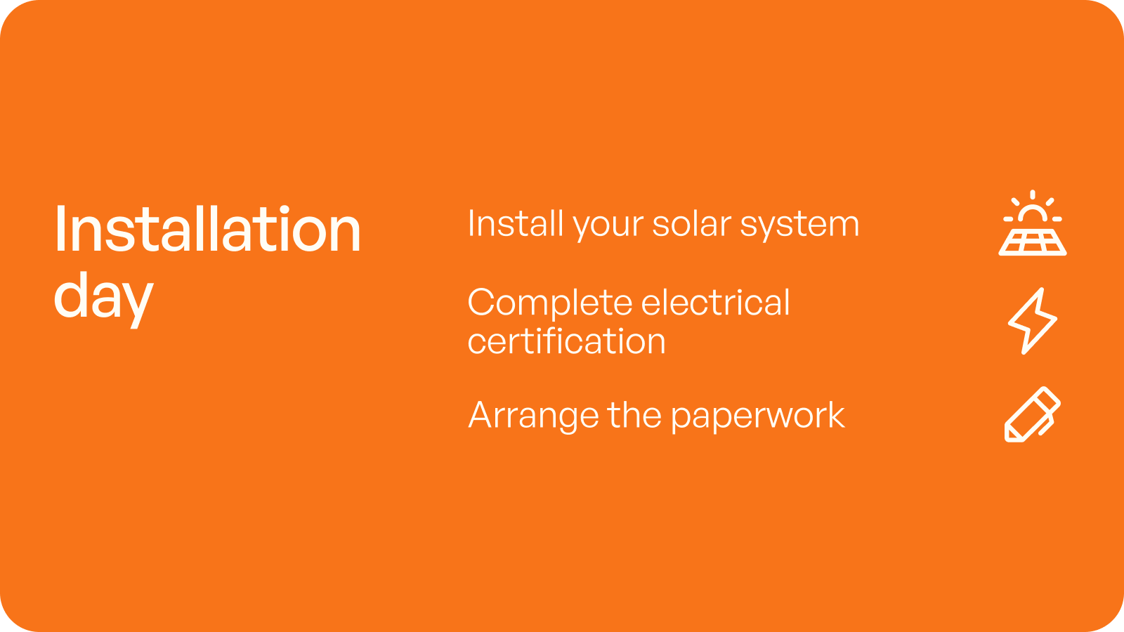 Installation day: install your solar system, complete electrical certification, arrange the paperwork.