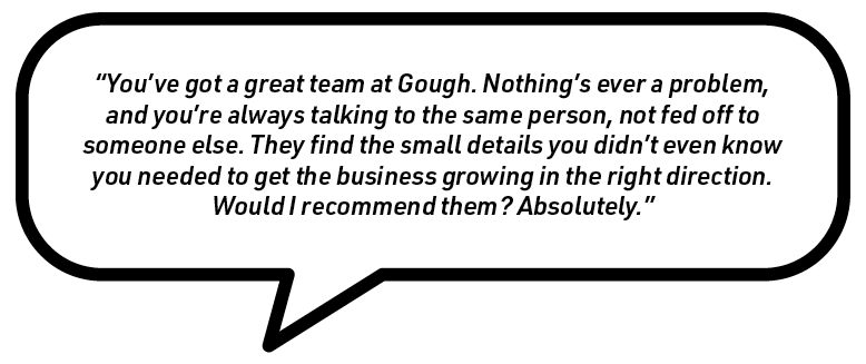 Quotation in a speech bubble: 'You've got a great team at Gough. Nothing's ever a problem, and you're always talking to the same person, not fed off to someone else. They find the small details you didn't even know you needed to get the business growing in the right direction. Would I recommend them? Absolutely.'