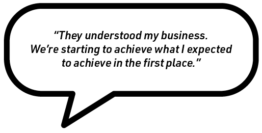 Speech bubble containing the quote: “They understood my business. We're starting to achieve what I expected to achieve in the first place.”