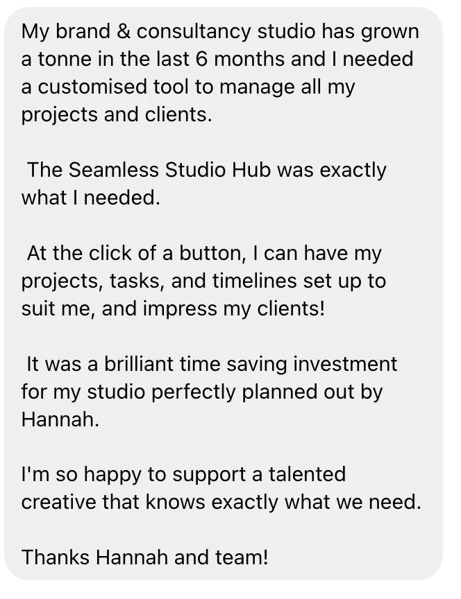 Message from a designer about the Seamless Studio Hub: "My brand and consultancy studio has grown a tonne in the last 6 months and I needed a customised tool to manage all my projects and clients. The Seamless Studio Hub was exactly what I needed. At the click of a button, I can have my projects, tasks, and timelines set up to suit me, and impress my clients! It was a brilliant time saving investment for my studio perfectly planned out by Hannah."