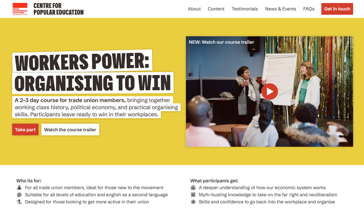 Centre for Popular Education "Workers Power" Course Page
Website header with "Rosa Luxemburg Stiftung London Office" red logo and "CENTRE FOR POPULAR EDUCATION" wordmark, navigation "About, Content, Testimonials, News & Events, FAQs" and a red "Get in touch" button. A yellow hero section reads "WORKERS POWER: ORGANISING TO WIN — A 2-3 day course for trade union members, bringing together working class history, political economy, and practical organising skills. Participants leave ready to win in their workplaces." Red "Take part" button and white "Watch the course trailer" button. On the right, a video thumbnail labelled "NEW: Watch our course trailer" shows two women presenting at a flip chart in front of seated participants, with a red play icon. Below the hero, two columns: "Who its for: For all trade union members, ideal for those new to the movement; Suitable for all levels of education and english as a second language; Designed for those looking to get more active in their union." And "What participants get: A deeper understanding of how our economic system works; Myth-busting knowledge to take on the far right and neoliberalism; Skills and confidence to go back into the workplace and organise."