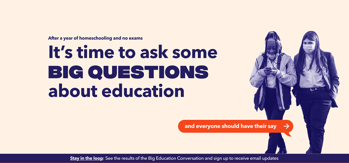 Big Education Conversation "BIG QUESTIONS" Banner
A wide banner on a peach background. Small navy text at the top reads "After a year of homeschooling and no exams" followed by a large navy headline: "It's time to ask some BIG QUESTIONS about education." On the right, a duotone purple photo shows two schoolgirls in uniform walking together, both wearing face masks pulled down, one looking at her phone. An orange speech-bubble button reads "and everyone should have their say →." Along the bottom, a navy strip with the underlined link "Stay in the loop: See the results of the Big Education Conversation and sign up to receive email updates."