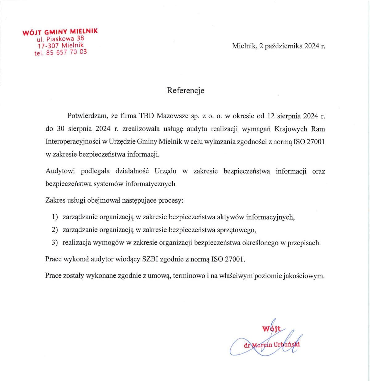 Referencje potwierdzające, że firma TBD Mazowsze sp. z o.o. w okresie od 12 do 30 sierpnia 2024 wykonała audyt zgodny z normą ISO 27001 dotyczący bezpieczeństwa informacji i systemów informatycznych w Urzędzie Gminy Mielnik. Audyt obejmował zarządzanie bezpieczeństwem aktywów informacyjnych, bezpieczeństwem sprzętowym oraz realizację wymogów organizacji bezpieczeństwa. Prace wykonał wiodący audytor SZBI, zgodnie z umową, terminowo i z właściwym poziomem jakości. List datowany jest na 2 października 2024, podpisany przez wójta dr Marcina Urbańskiego.