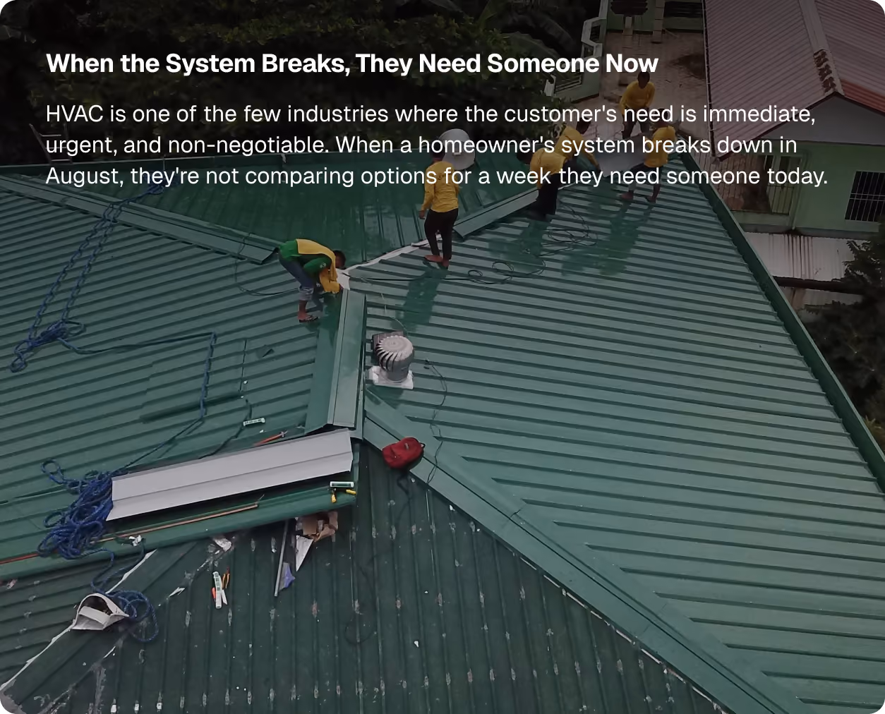 When the System Breaks, They Need Someone Now. HVAC is one of the few industries where the customer's need is immediate, urgent, and non-negotiable. When a homeowner's system breaks down in August, they're not comparing options for a week they need someone today.