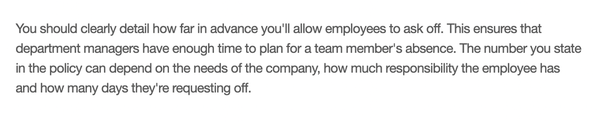 You should clearly detail how far in advance you’ll allow employees to ask off. This ensures that department managers have enough time to plan for a team member’s absence. The number you state in the policy can depend on the needs of the company, how much responsibility the employee has and how many days they’re requesting off.