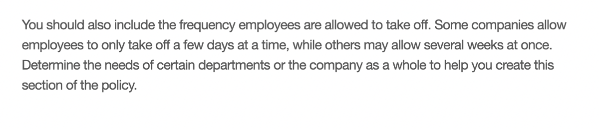 You should also include the frequency employees are allowed to take off. Some companies allow employees to only take off a few days at a time, while others may allow several weeks at once. Determine the needs of certain departments or the company as a whole to help you create this section of the policy.