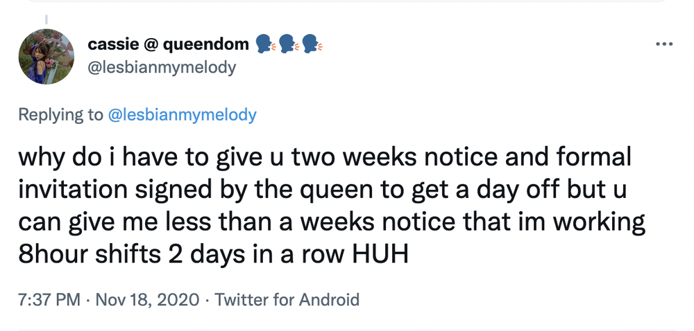 Cassie’s tweet: “Why do I have to give u two weeks notice and formal invitation signed by the queen to get a day off but u can give me less than a weeks notice that im working 8 hour shifts 2 days in a row HUH