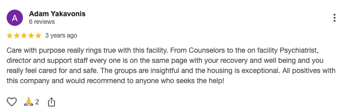 Care with purpose really rings true with this facility. From Counselors to the on facility Psychiatrist, director and support staff every one is on the same page with your recovery and well being and you really feel cared for and safe. The groups are insightful and the housing is exceptional. All positives with this company and would recommend to anyone who seeks the help!