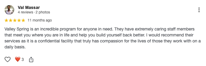 Valley Spring is an incredible program for anyone in need. They have extremely caring staff members that meet you where you are in life and help you build yourself back better. I would recommend their services as it is a confidential facility that truly has compassion for the lives of those they work with on a daily basis.