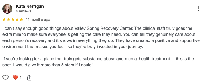 I can’t say enough good things about Valley Spring Recovery Center. The clinical staff truly goes the extra mile to make sure everyone is getting the care they need. You can tell they genuinely care about each person’s recovery and it shows in everything they do. They have created a positive and supportive environment that makes you feel like they’re truly invested in your journey. If you’re looking for a place that truly gets substance abuse and mental health treatment -- this is the spot. I would give it more than 5 stars if I could!