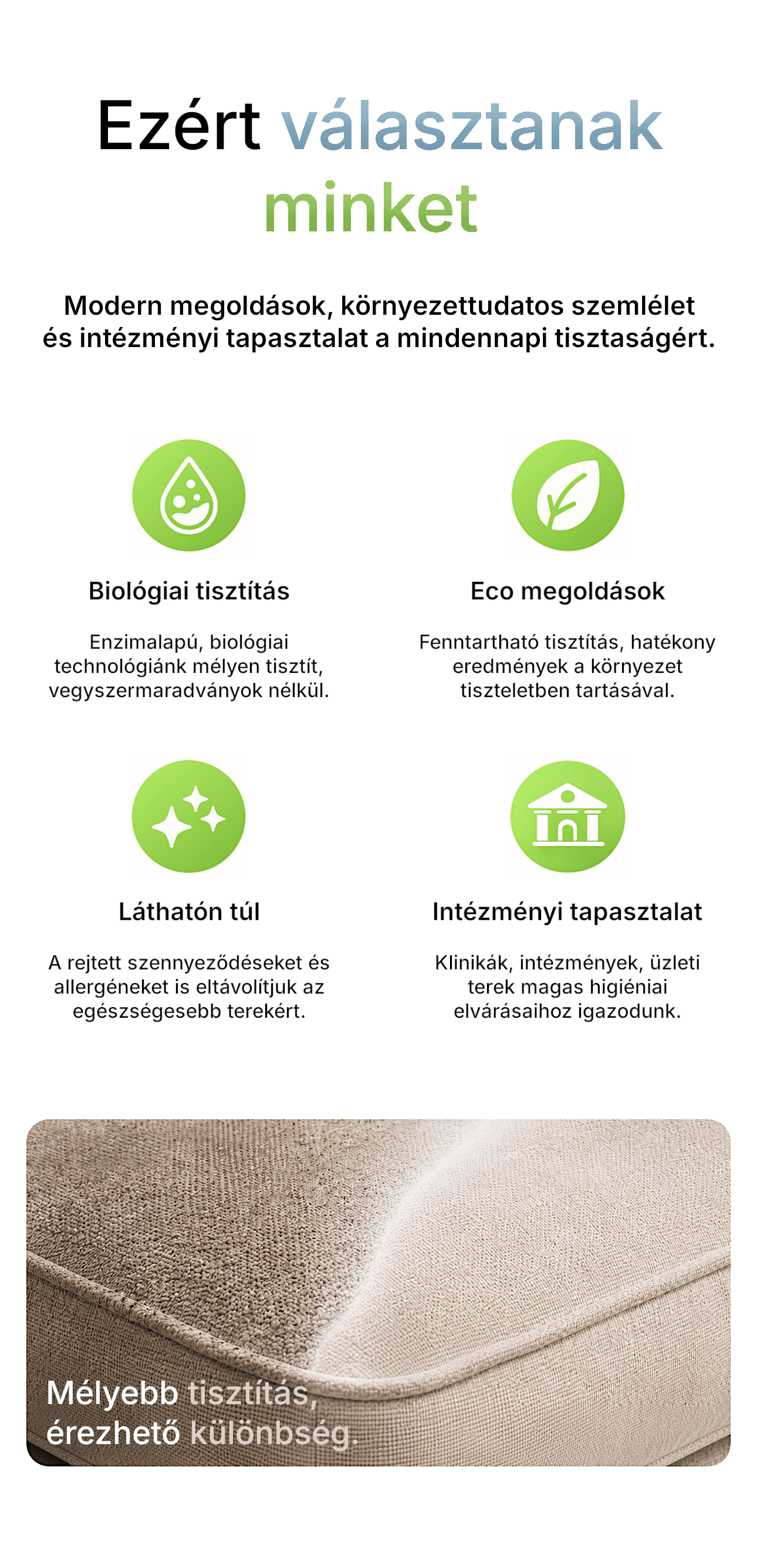 Biológiai tisztítás. Enzimalapú technológiák. Mélytisztítás. Vegyszermaradvány nélkül. ECO megoldások. Fenntartható tisztítás. Hatékony eredmények a környezet tiszteletben tartásával. Láthatón túl. Rejtett szennyeződéseket és allergéneket is eltávolítjuk. Intézményi tapasztalat. Klinikák, intézmények, üzleti terek magas higiéniai elvárásaihoz igazodunk.