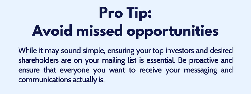While it may sound simple, ensuring your top investors and desired shareholders are on your mailing list is essential. Be proactive and ensure that everyone you want to receive your messaging and communications actually is.