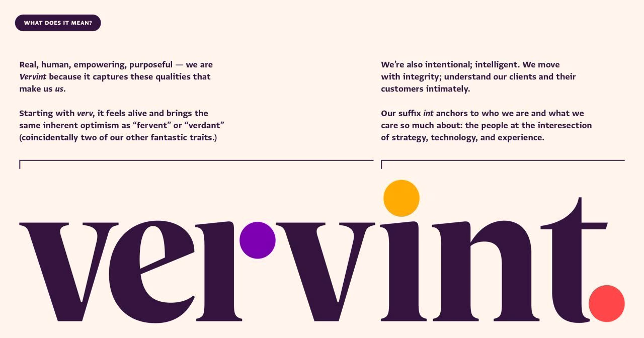 What does it mean? Real, human, empowering, purposeful – we are Vervint because it captures these qualities that makes us, us. 
Starting with verv, it feels alive and brings the same inherent optimism as "fervent" or "verdant" (coincidentally two of our other fantastic traits.)
We're also intentional; intelligent. We move with integrity; understand our clients and their customers intimately. 
Our suffix int anchors who we are what we care so much about: the people at the intersection of strategy, technology, and experience. 