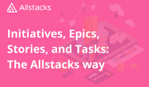 Initiatives, Epics, Stories, and Tasks: The Allstacks Way