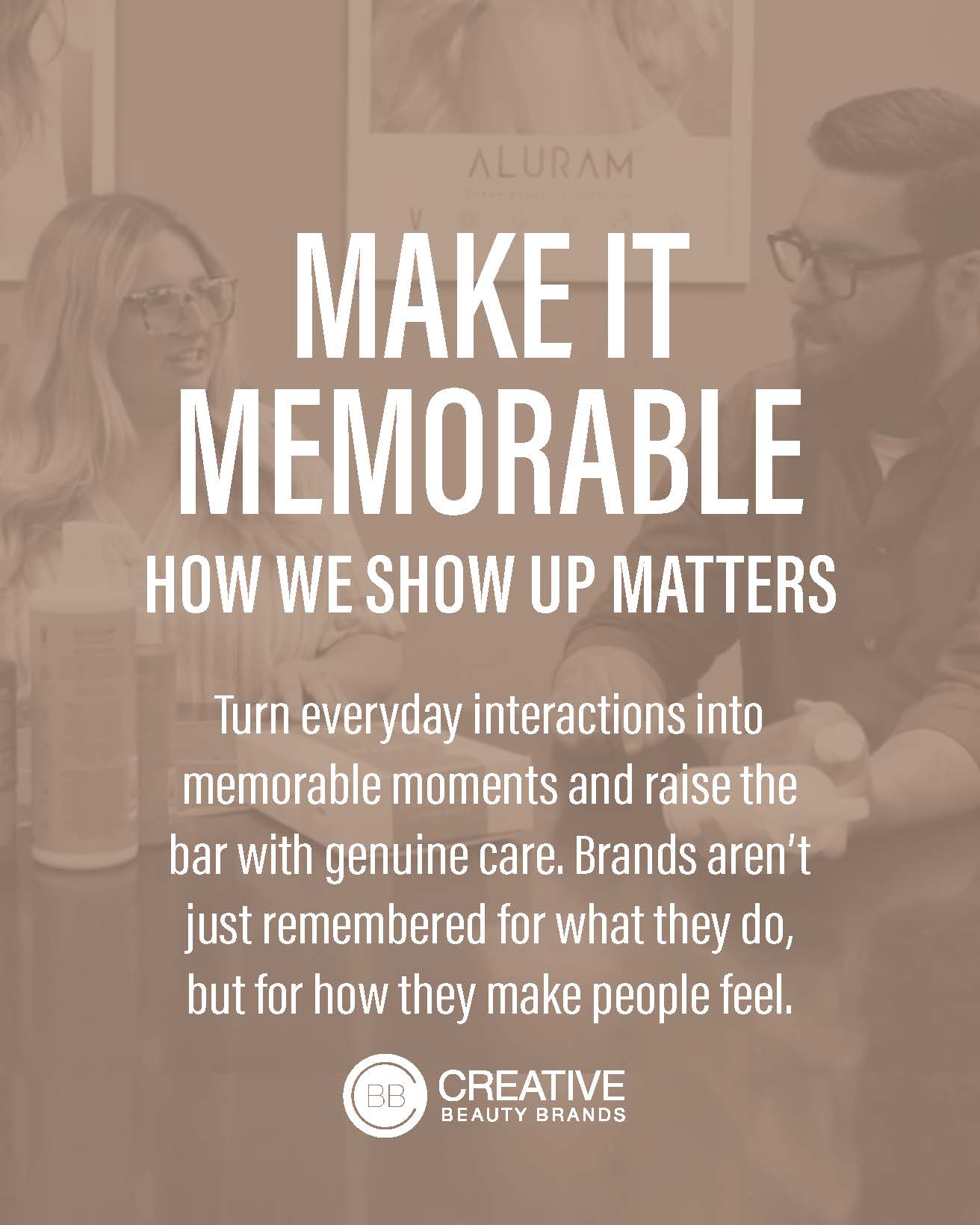 Make it memorable. How we show up matters. Turn everyday interactions into memorable moments and raise the bar with genuine care. Brands aren't just remembered for what they do, but for how they make people feel.