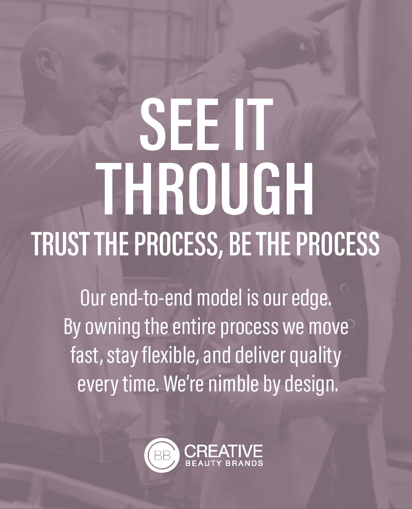 See it through. Trust the process, be the process. Our end-to-end model is our edge. By owning the entire process we move fast, stay flexible, and deliver quality every time. We're nimble by design.