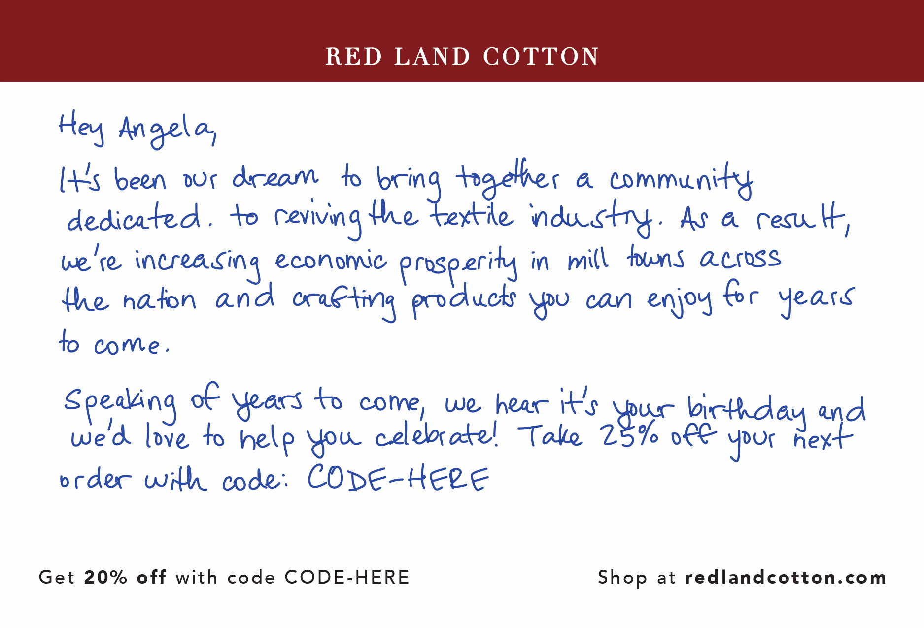 handwritten direct mail postcard from Red Land Cotton that says "Hey Angela, it's been our dream to bring together a community dedicated to reviving the textile industry. As a result, we're increasing economic prosperity in mill towns across the nation and crafting products you can enjoy for years to come. Speaking of years to come, we hear it's your birthday, and we'd love to help you celebrate. Take 25% off your next order with the code below."