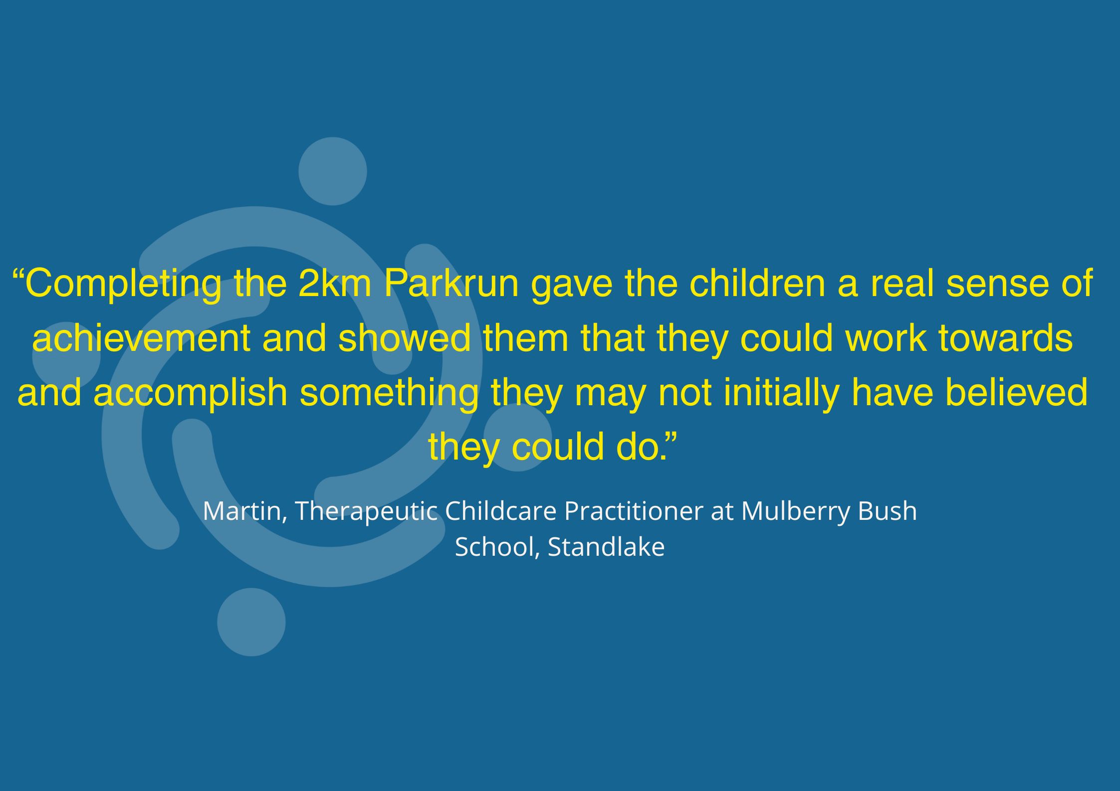 “Completing the 2km Parkrun gave the children a real sense of achievement and showed them that they could work towards and accomplish something they may not initially have believed they could do.” Martin, Therapeutic Childcare Practitioner at Mulberry Bush School, Standlake