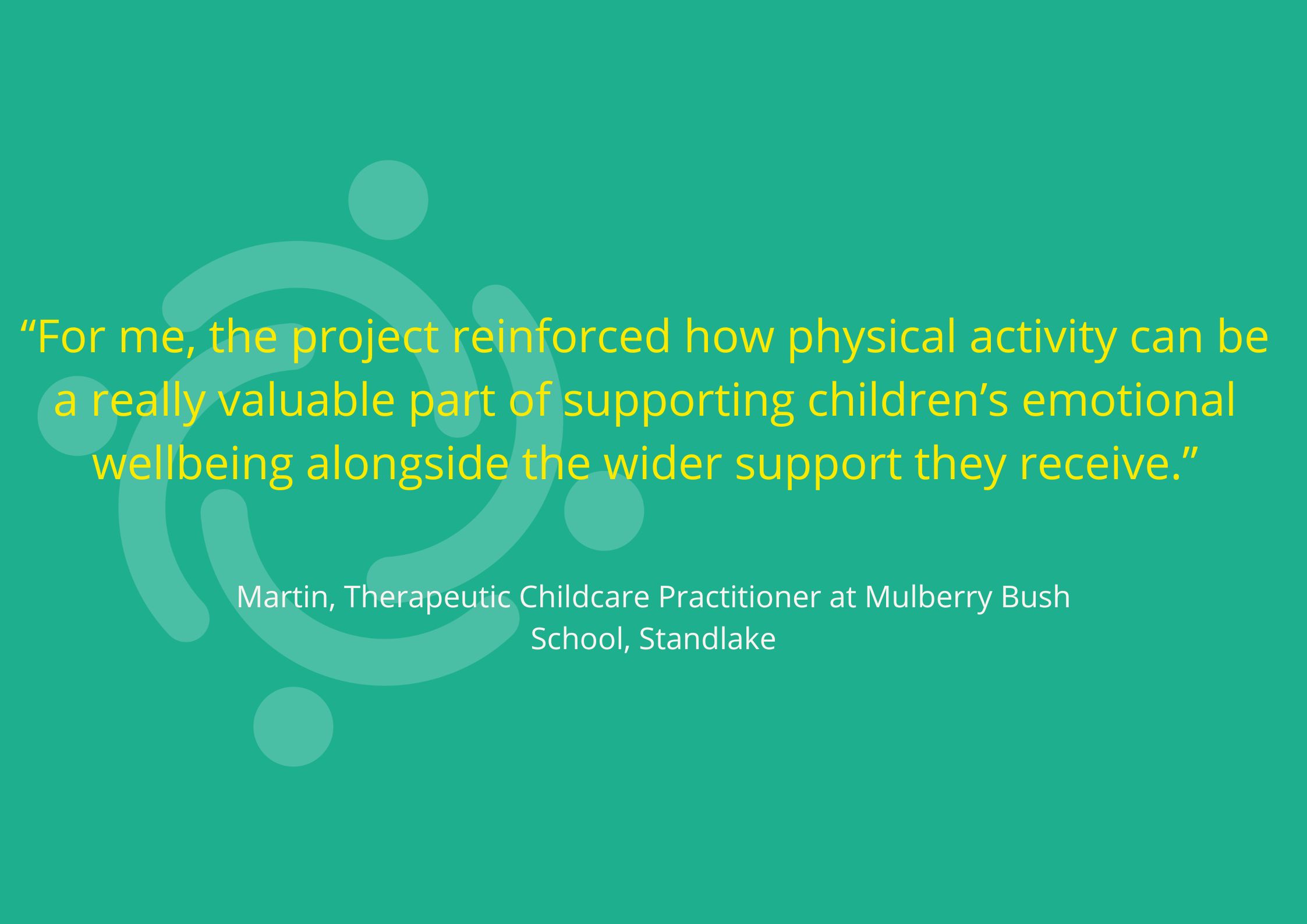 “For me, the project reinforced how physical activity can be a really valuable part of supporting children’s emotional wellbeing alongside the wider support they receive.” Martin, Therapeutic Childcare Practitioner at Mulberry Bush School, Standlake