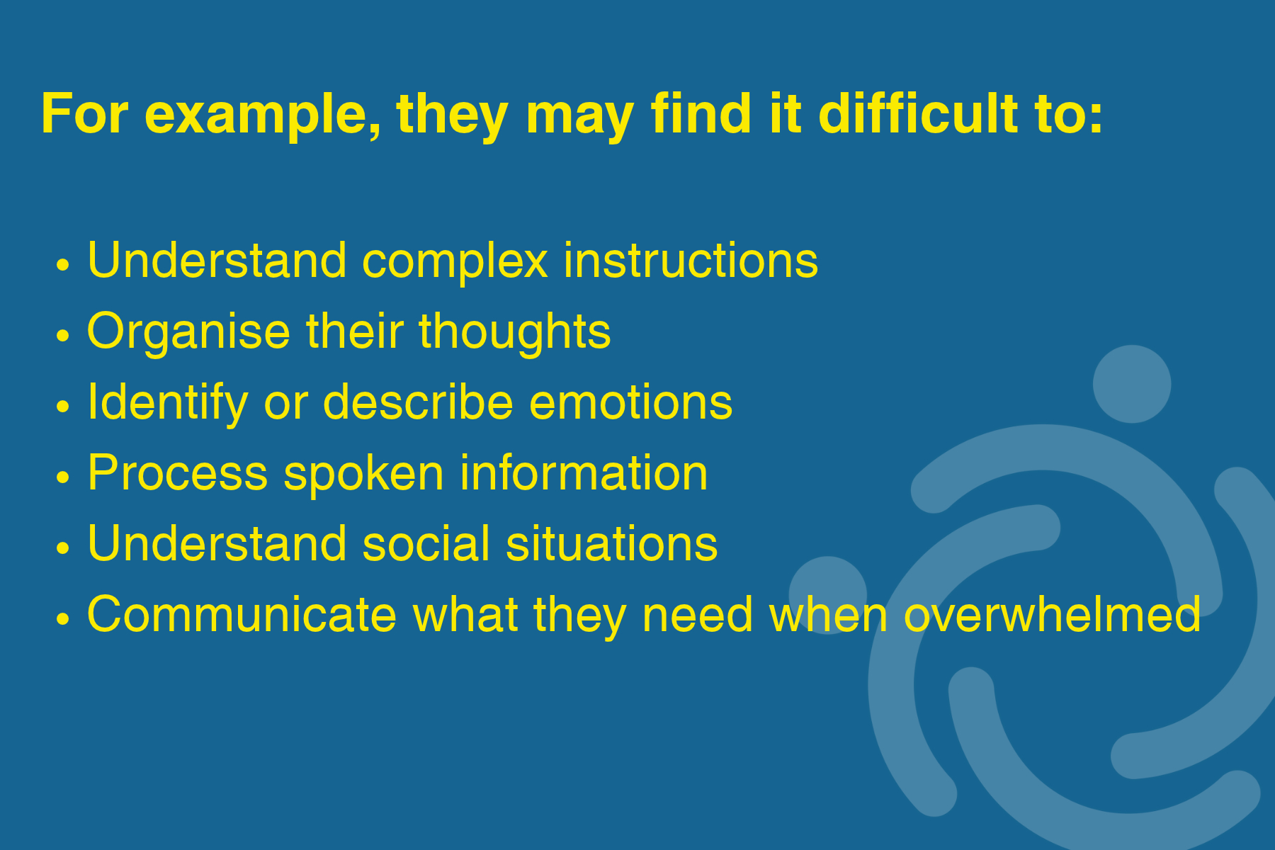 For example, they may find it difficult to: understand complex instructions, organise their thoughts, identify or describe emotions, process spoken information, understand social situations, communicate what they need when overwhelmed.