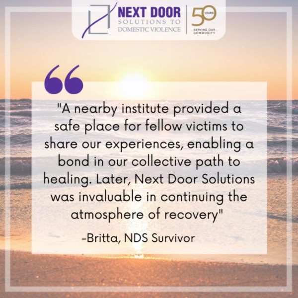 Survivor quote: "A nearby institute provided a safe place for fellow victims to share our experiences, enabling a bond in our collective path to healing. Later, Next Door Solutions was invaluable in continuing the atmosphere of recovery" - Britta, NDS Survivor