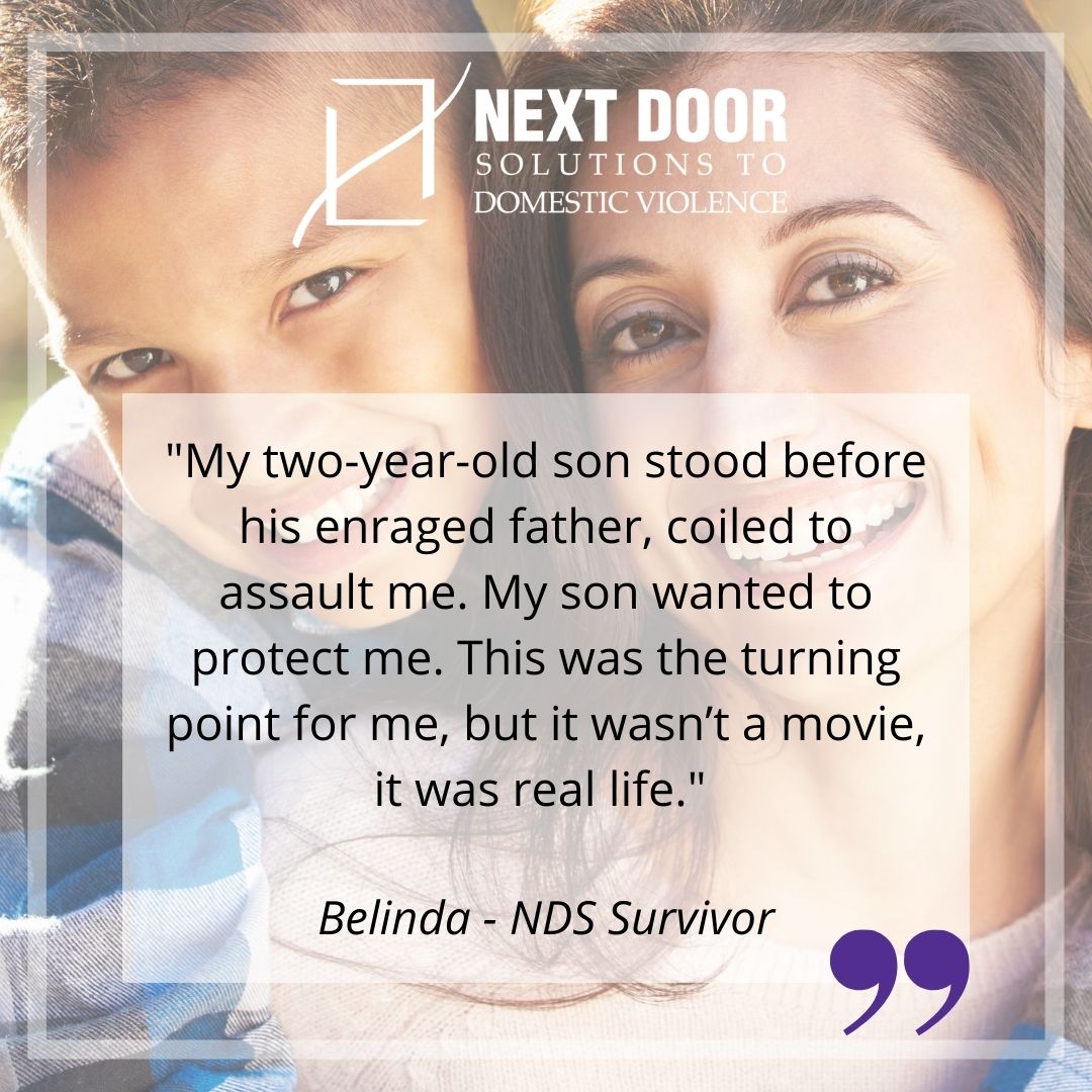 Survivor quote: "My two-year-old son stood before his enraged father, coiled to assault me. My son wanted to protect me. This was the turning point for me, but it wasn't a movie, it was real life." - Belinda, NDS Survivor