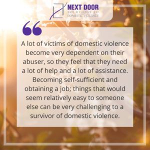 Quote: "A lot of victims of domestic violence become very dependent on their abuser, so they feel that they need a lot of help and a lot of assistance. Becoming self-sufficient and obtaining a job; things that would seem relatively easy to someone else can be very challenging to a survivor of domestic violence."