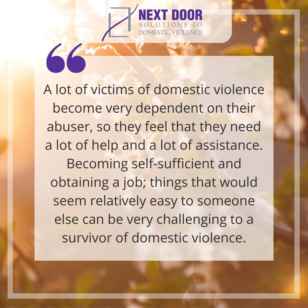 Quote: "A lot of victims of domestic violence become very dependent on their abuser, so they feel that they need a lot of help and a lot of assistance. Becoming self-sufficient and obtaining a job; things that would seem relatively easy to someone else can be very challenging to a survivor of domestic violence."