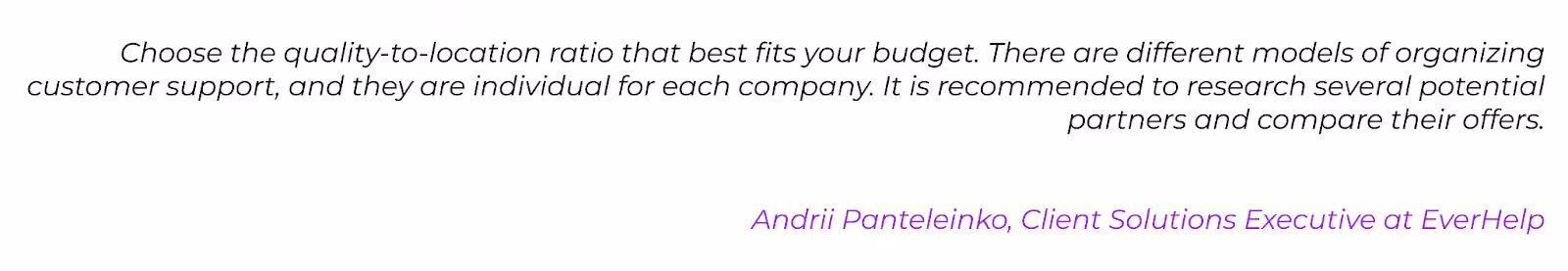 CX Expert quote: Choose the quality-to-location ratio that best fits your budget. There are different models of organizing customer support, and they are individual for each company. It is recommended to research several potential partners and compare their offers