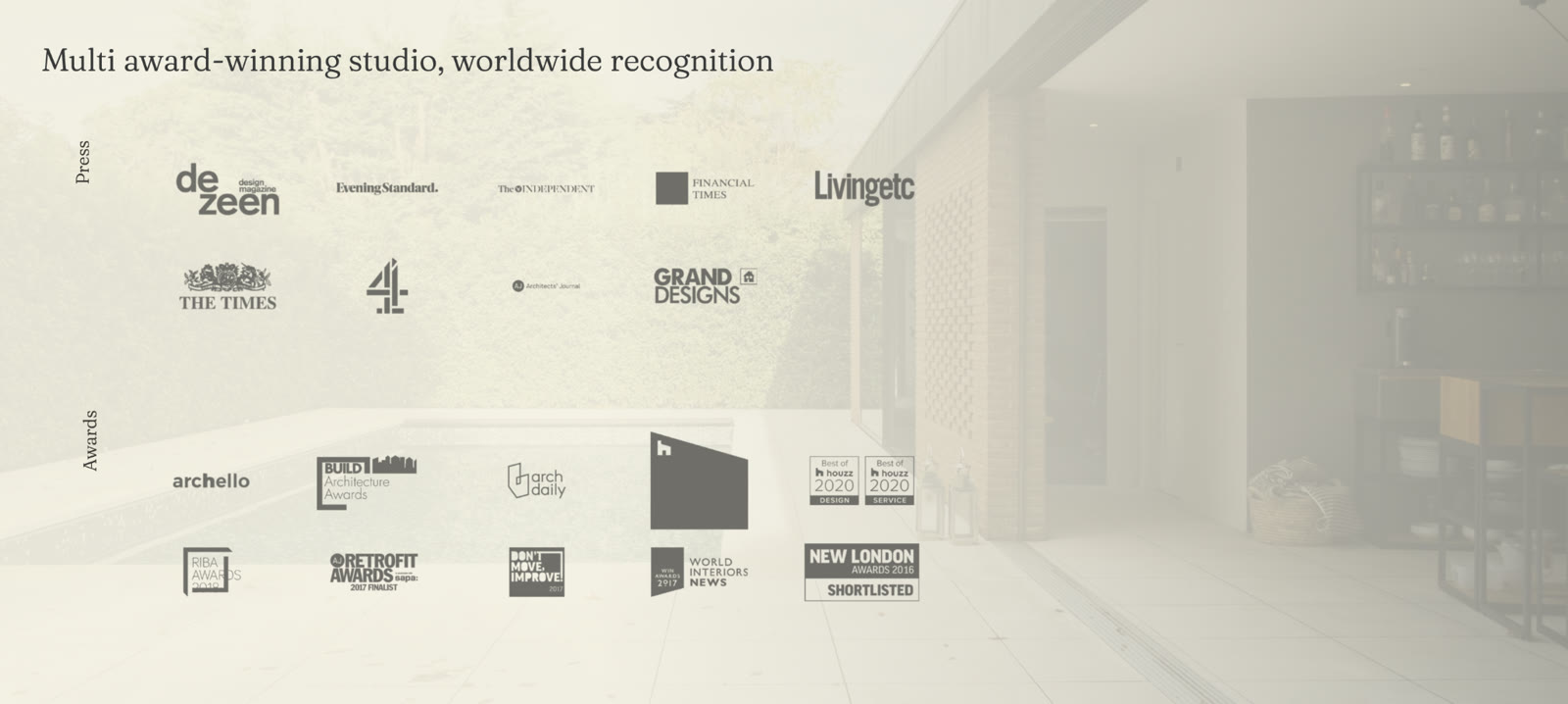 Multi award-winning studio, worldwide recognition. Press: Dezeen, Evening Standard, The Independent, Financial Times, Livingetc, The Times, Channel 4, Architects' Journal, Grand Designs. Awards: archello, BUILD Architecture Awards, ArchDaily, Houzz, Best of Houzz 2020, RIBA Awards, AJ Retrofit Awards 2017 Finalist, Don't Move Improve 2017, WIN Awards 2017, World Interiors News, New London Awards 2016 Shortlisted.
