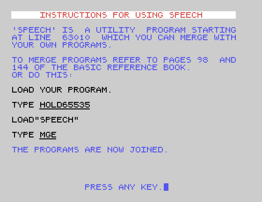 INSTRUCTIONS FOR USING SPEECH: SPEECH is a utility program starting at line 63010 which you can merge with your own programs. LOAD YOUR PROGRAM. TYPE HOLD65535. LOAD"SPEECH". TYPE MGE.