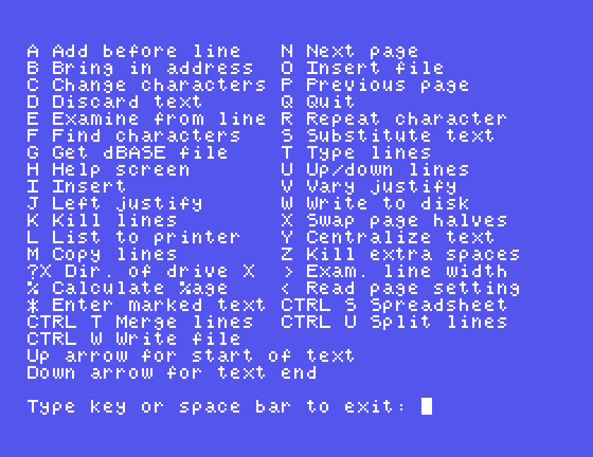 WP40's help screen: A Add before line to Z Kill extra spaces in two columns, then ?X Dir. of drive X, % Calculate %age, * Enter marked text, CTRL S Spreadsheet, CTRL T Merge lines, CTRL U Split lines, CTRL W Write file, Up arrow for start of text, Down arrow for text end