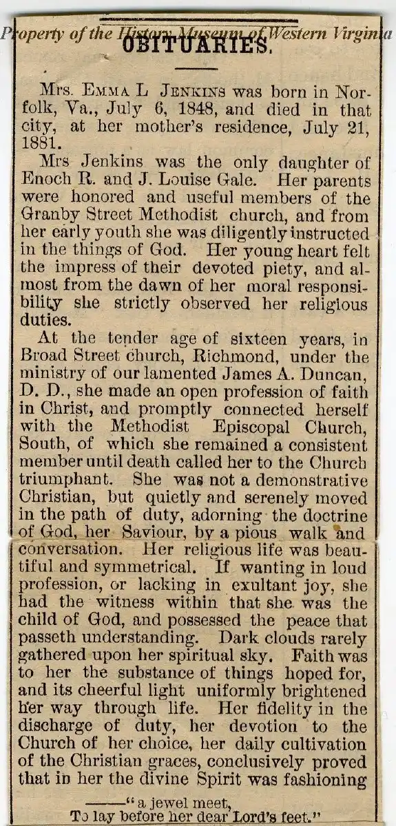 Obituary for Mrs. Emma L. Jenkins, born July 6, 1848, in Norfolk, Virginia, died July 21, 1881, at her mother's residence in Norfolk. She was the only daughter of Enoch R. and J. Louise Gale, members of Granby Street Methodist Church. From youth, she was devoted to religious duties and faith. At sixteen, she openly professed faith under James A. Duncan, D.D., in Broad Street Church, Richmond, joining the Methodist Episcopal Church, South, remaining a consistent member. Her quiet, faithful Christian life was marked by piety, joy, peace, and devotion until death.