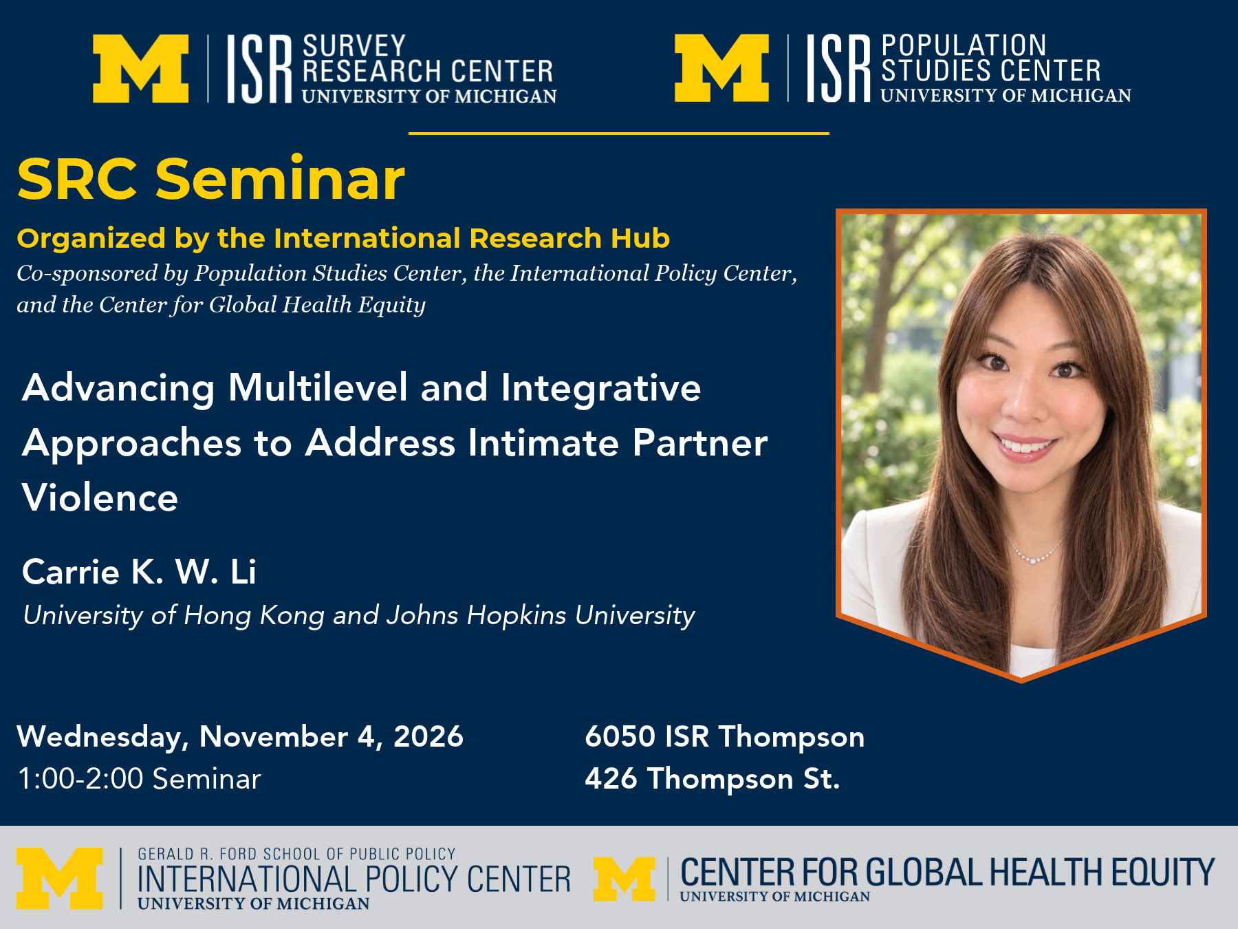 SRC Seminar Organized by the International Research Hub Co-sponsored by Population Studies Center, the International Policy Center, and the Center for Global Health Equity. Advancing Multilevel and Integrative Approaches to Address Intimate Partner Violence. Carrie K. W. Li University of Hong Kong and Johns Hopkins University. Wednesday, November 4, 2026. 1:00-2:00. 6050 ISR Thompson, 426 Thompson St.
