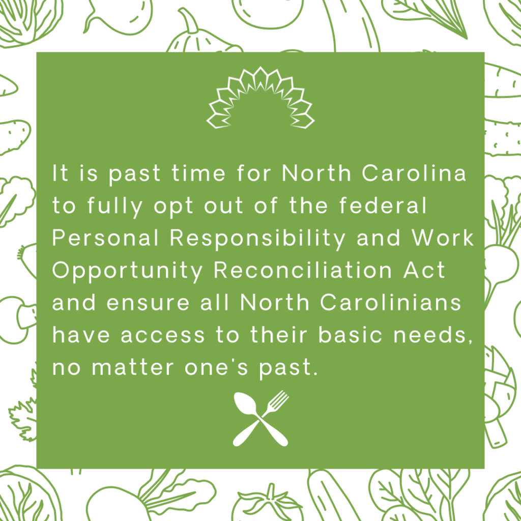 It is past time for North Carolina to fully opt out of the federal Responsibility and Work Opportunity Reconciliation Act and ensure all North Carolinians have access to their basic needs, no matter one's past.