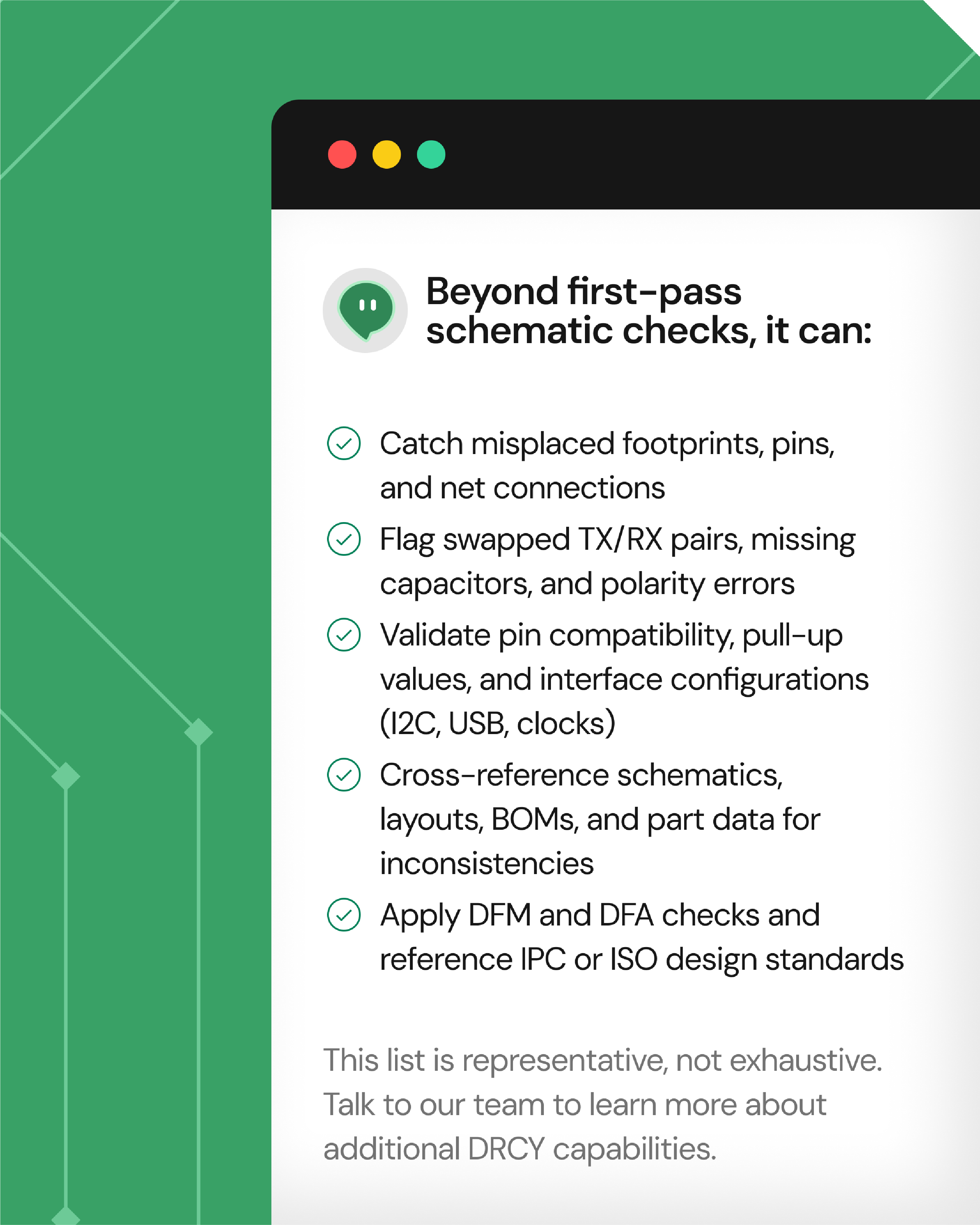 A list detailing capabilities beyond first-pass schematic checks, including catching misplaced footprints, pins, and connections; flagging swapped TX/RX pairs and polarity errors; validating pin compatibility, pull-up values, and interface configurations like I2C, USB, and clocks; cross-referencing schematics, layouts, BOMs, and part data for inconsistencies; and applying DFM and DFA checks referencing IPC or ISO standards. A note states the list is representative, not exhaustive, inviting users to consult the team for more DRCY capabilities.