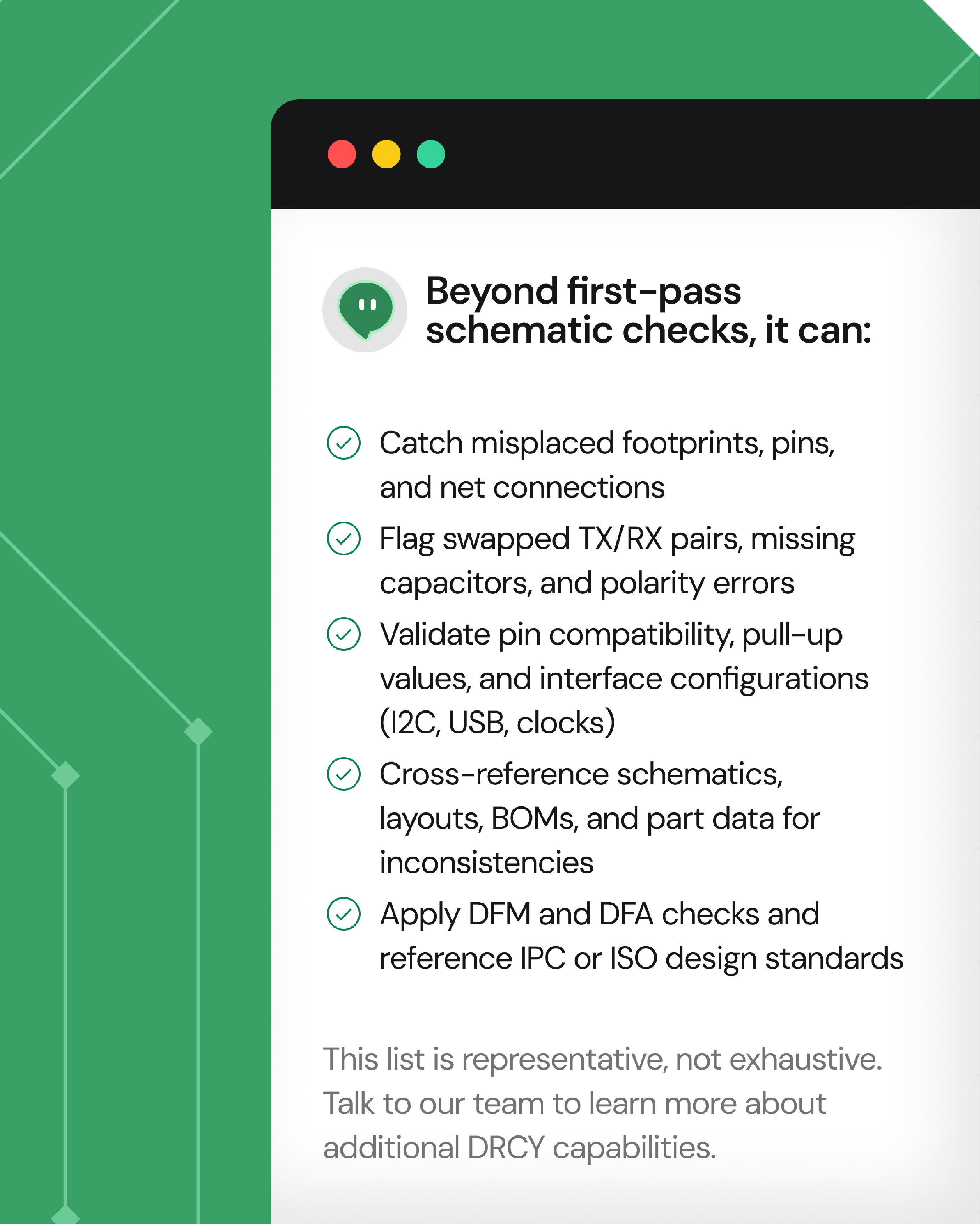 A list detailing capabilities beyond first-pass schematic checks, including catching misplaced footprints, pins, and connections; flagging swapped TX/RX pairs and polarity errors; validating pin compatibility, pull-up values, and interface configurations like I2C, USB, and clocks; cross-referencing schematics, layouts, BOMs, and part data for inconsistencies; and applying DFM and DFA checks referencing IPC or ISO standards. A note states the list is representative, not exhaustive, inviting users to consult the team for more DRCY capabilities.