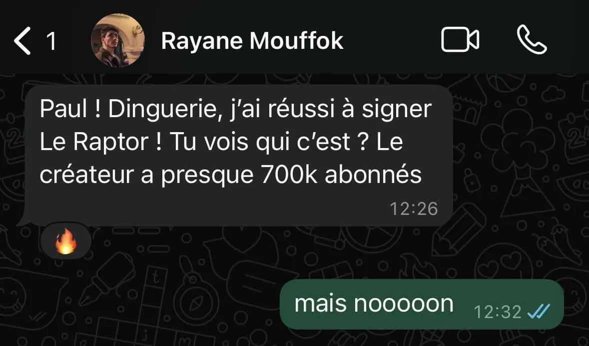 Capture d'écran d'une conversation WhatsApp entre Rayane Mouffok et un contact. Rayane dit : « Paul ! Dinguerie, j’ai réussi à signer Le Raptor ! Tu vois qui c’est ? Le créateur a presque 700k abonnés » suivi d'un emoji flamme. Le contact répond : « mais nooooon » avec deux coches de message lu.