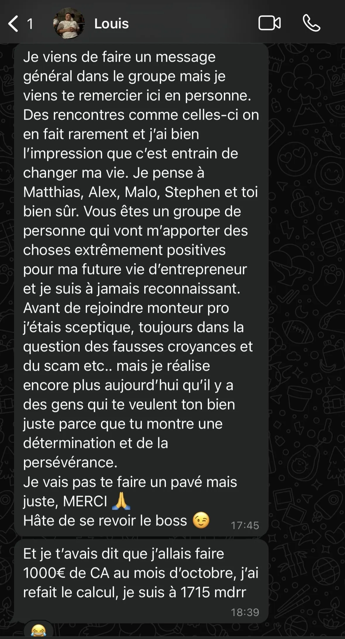 Capture d'écran d'une conversation WhatsApp en français. Louis exprime sa gratitude pour un groupe qui a un impact positif sur sa vie d'entrepreneur, mentionnant plusieurs noms et évoquant un changement personnel. Il remercie pour le soutien, parle de scepticisme initial vis-à-vis des croyances erronées et scams, et admire la détermination montrée. Ensuite, il partage qu'il a dépassé son objectif de chiffre d'affaires d'octobre, passant de 1000€ à 1715€. La conversation inclut des émojis et des horaires de 17:45 et 18:39.