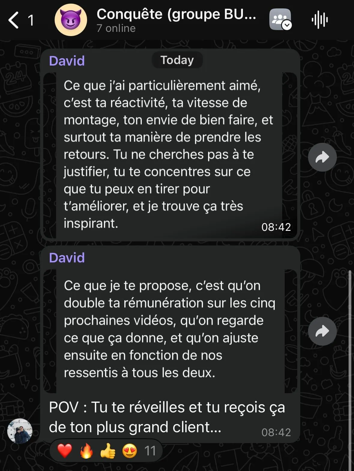 Capture d'écran d'une conversation dans un groupe nommé Conquête (groupe BU...) avec 7 personnes en ligne. David félicite quelqu'un pour sa réactivité, sa vitesse de montage, son envie de bien faire et sa capacité à accepter les retours sans justifications, ce qu'il trouve inspirant. Il propose de doubler la rémunération de cette personne pour les cinq prochaines vidéos et d'ajuster ensuite selon leurs ressentis mutuels. En dessous, un message indique : « POV : Tu te réveilles et tu reçois ça de ton plus grand client... » suivi de plusieurs emojis : cœur, feu, pouce levé, visage avec des cœurs, et le chiffre 11.