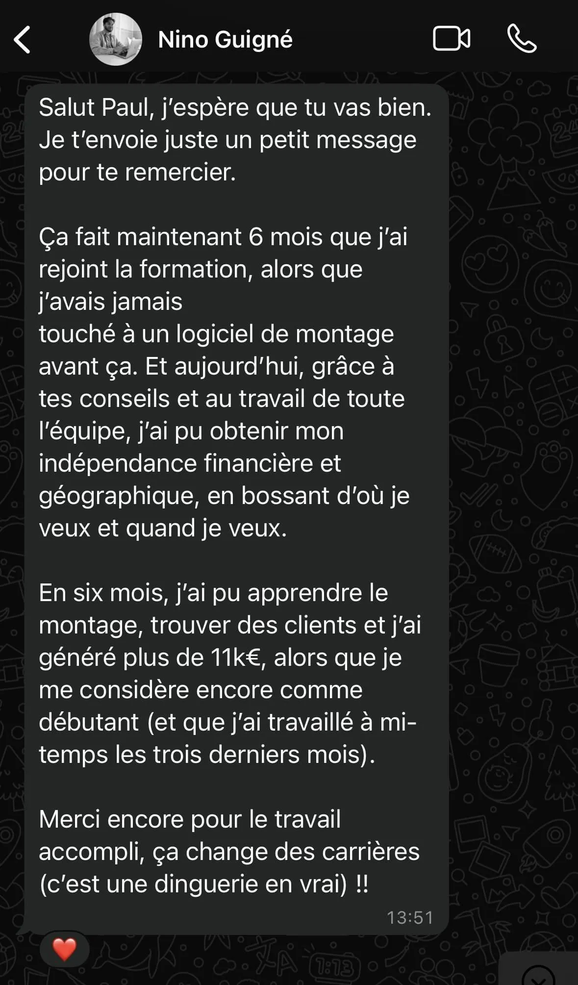 Capture d'écran d'un message WhatsApp en français de Nino Guigné à Paul, le remerciant pour une formation en montage vidéo. Nino explique qu'après 6 mois, il a acquis une indépendance financière et géographique, travaille d'où et quand il veut, a généré plus de 11k€ et a trouvé des clients malgré son statut de débutant, tout en travaillant à mi-temps récemment. Il exprime sa gratitude pour le travail accompli qui a transformé sa carrière. L'heure affichée est 13h51 et un cœur rouge est visible en bas.