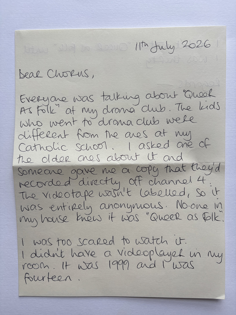 Handwritten letter dated 11th July 2026 addressed to chorus, describing how the writer heard about 'Queer As Folk' at drama club, received an anonymous unlabeled videotape recorded from channel 4, but was too scared to watch it in 1999 at age fourteen due to lack of a videoplayer in their room.