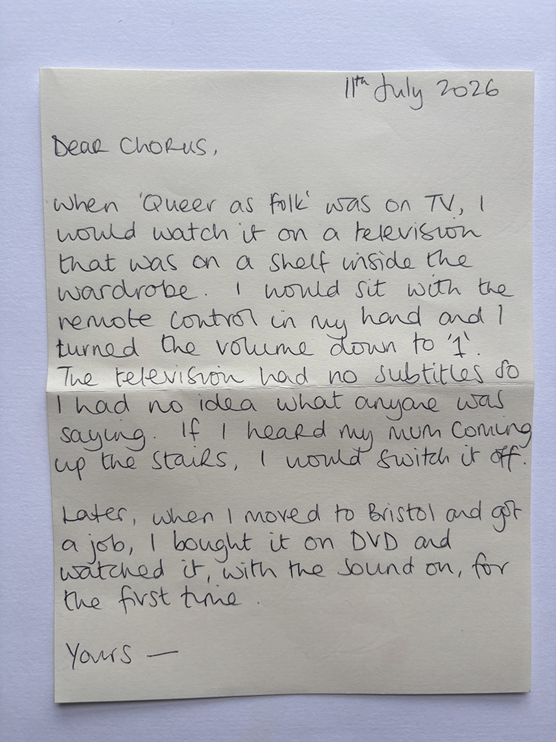 Handwritten letter dated 11th July 2026 beginning with 'Dear Chorus,' describing watching the TV show 'Queer as Folk' on a small television inside a wardrobe with the volume turned low to avoid detection, highlighting no subtitles and switching off when the writer's mother came up the stairs; later watching the show on DVD with sound after moving to Bristol and getting a job. The letter ends with 'Yours -'.