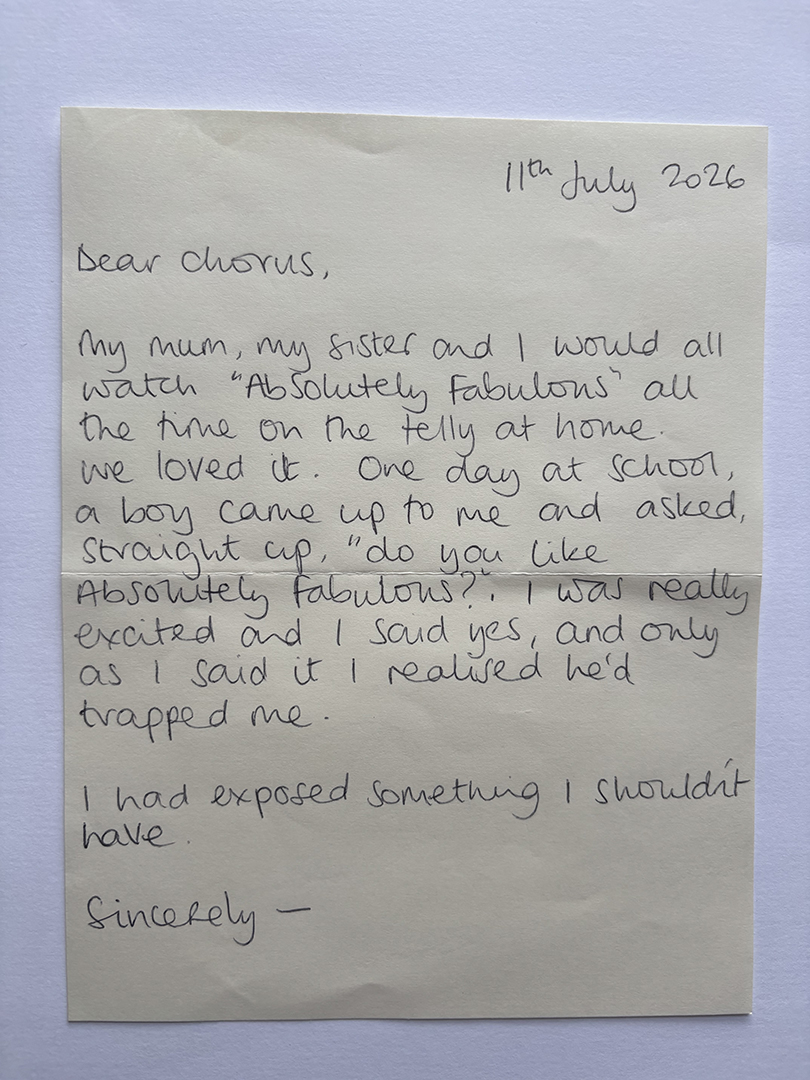Handwritten letter dated 11th July 2026, addressed to Chorus. The writer recalls watching 'Absolutely Fabulous' with their mum and sister, a boy at school asking if they liked the show, and feeling trapped after admitting they did. The letter ends with the writer acknowledging they had exposed something they shouldn't have and is signed 'Sincerely -'.
