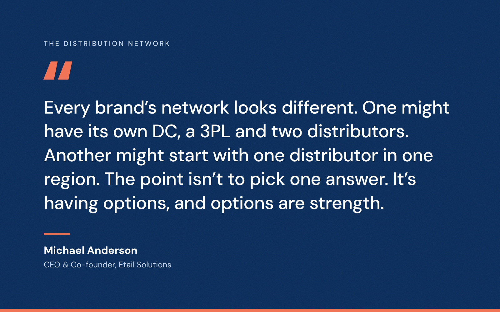 Quote from Michael Anderson, CEO and co-founder of Etail Solutions: Every brand’s network looks different. One might have its own DC, a 3PL and two distributors. Another might start with one distributor in one region. The point isn’t to pick one answer. It’s having options, and options are strength.