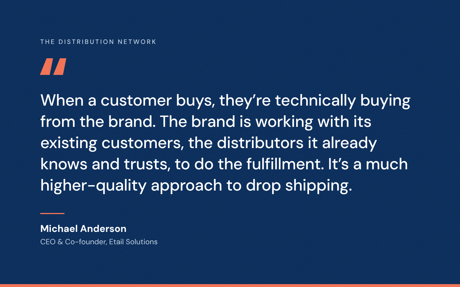 Quote from Michael Anderson, CEO and co-founder of Etail Solutions: When a customer buys, they’re technically buying from the brand. The brand is working with its existing customers, the distributors it already knows and trusts, to do the fulfillment. It’s a much higher-quality approach to drop shipping.