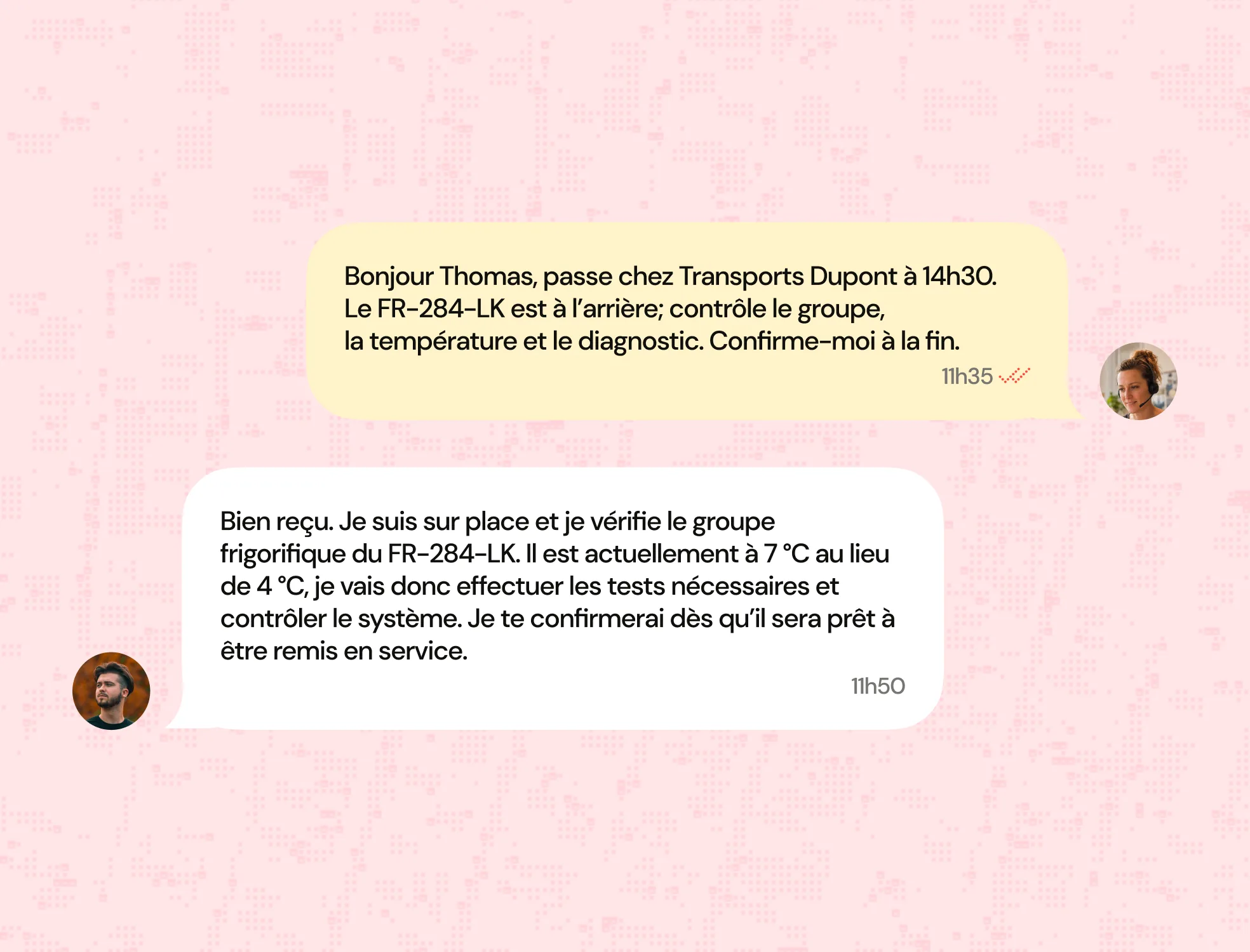 Capture d'écran d'une conversation textuelle en français sur fond rose avec des motifs. La première bulle de dialogue jaune est un message demandant à Thomas de passer chez Transports Dupont à 14h30 pour contrôler le groupe frigorifique FR-284-LK, la température et faire un diagnostic, avec une demande de confirmation. La deuxième bulle blanche est une réponse de Thomas indiquant qu'il est sur place, que la température est de 7 °C au lieu de 4 °C, qu'il va effectuer les tests nécessaires et confirmer quand le système sera prêt à être remis en service. Petites photos de profil de deux personnes avec écouteurs accompagnent les messages.