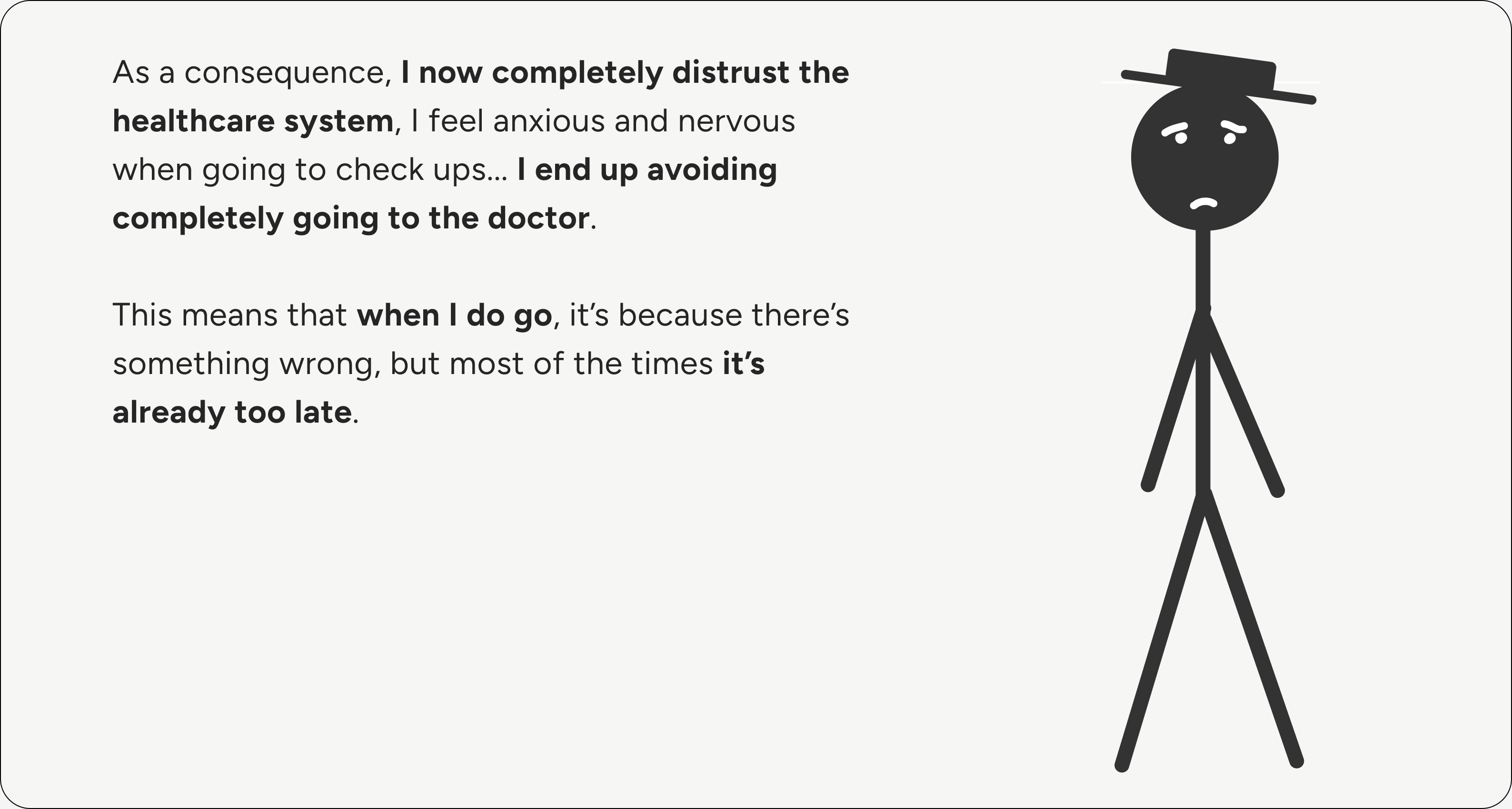 As a consequence, I now completely distrust the healthcare system. I feel anxious and nervous when going to check-ups, and I end up avoiding the doctor completely. When I do go, it's because something is wrong, and most of the time it's already too late.