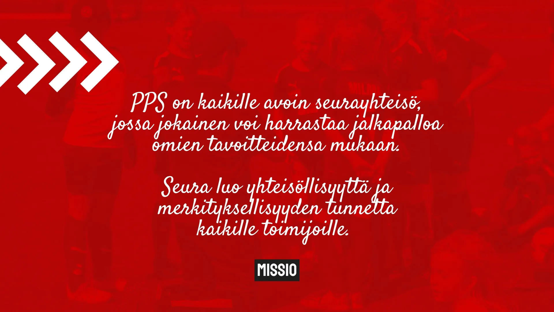 Missio: PPS on kaikille avoin seurayhteisö, jossa jokainen voi harrastaa jalkapalloa omien tavoitteidensa mukaan. Seura luo yhteisöllisyyttä ja merkityksellisyyden tunnetta kaikille toimijoille.